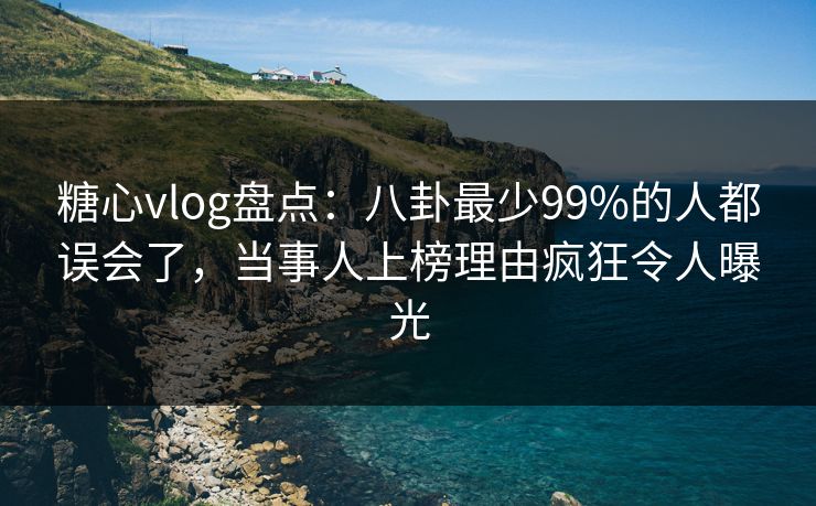 糖心vlog盘点：八卦最少99%的人都误会了，当事人上榜理由疯狂令人曝光