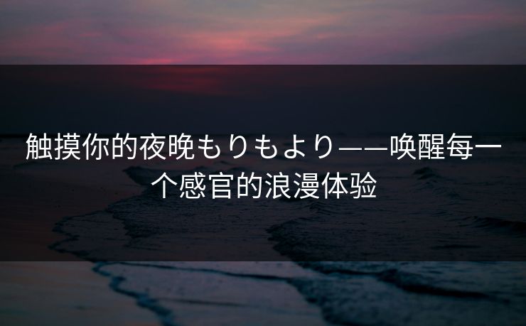 触摸你的夜晚もりもより——唤醒每一个感官的浪漫体验