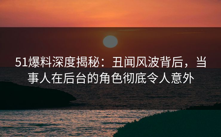 51爆料深度揭秘：丑闻风波背后，当事人在后台的角色彻底令人意外