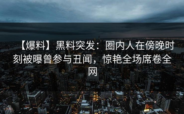 【爆料】黑料突发：圈内人在傍晚时刻被曝曾参与丑闻，惊艳全场席卷全网