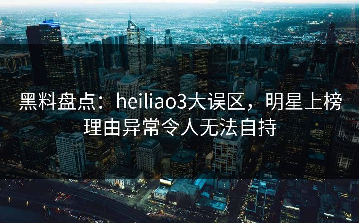 黑料盘点：heiliao3大误区，明星上榜理由异常令人无法自持