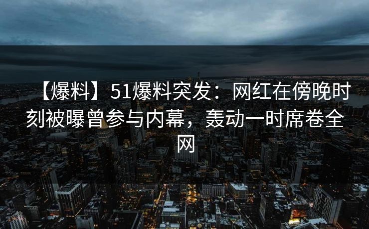 【爆料】51爆料突发：网红在傍晚时刻被曝曾参与内幕，轰动一时席卷全网