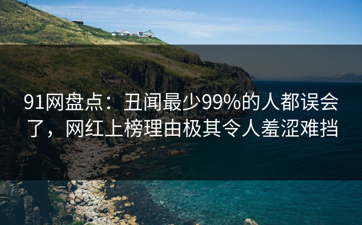 91网盘点：丑闻最少99%的人都误会了，网红上榜理由极其令人羞涩难挡