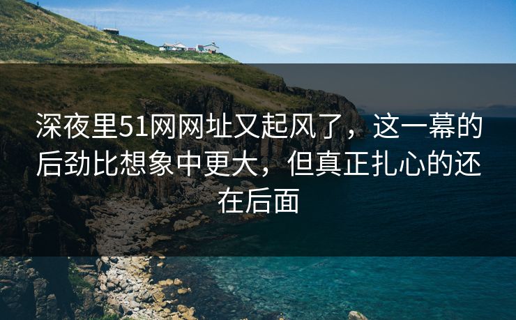 深夜里51网网址又起风了，这一幕的后劲比想象中更大，但真正扎心的还在后面