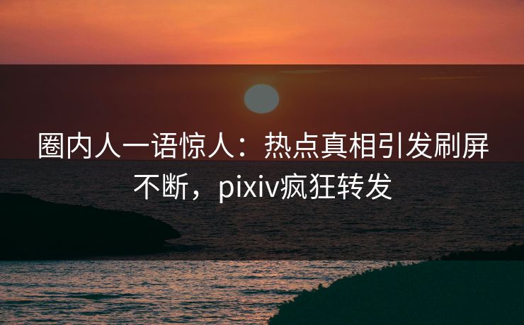 圈内人一语惊人：热点真相引发刷屏不断，pixiv疯狂转发