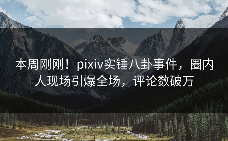 本周刚刚！pixiv实锤八卦事件，圈内人现场引爆全场，评论数破万