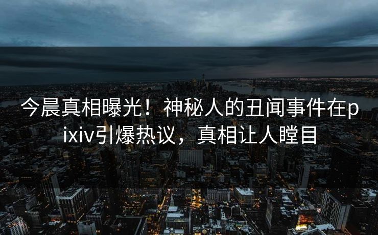 今晨真相曝光！神秘人的丑闻事件在pixiv引爆热议，真相让人瞠目
