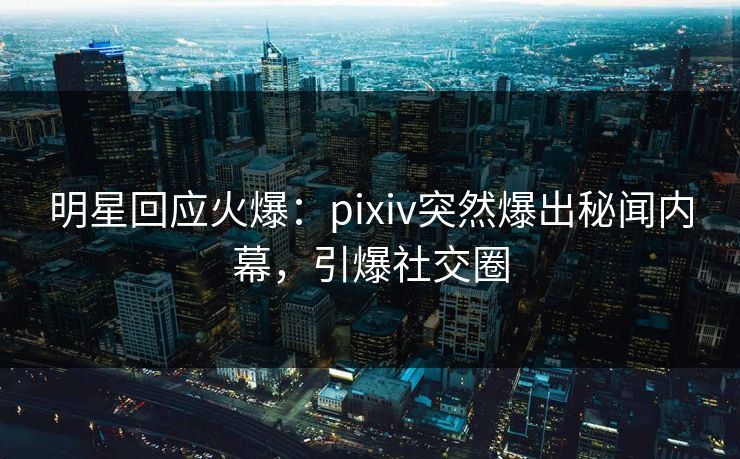 明星回应火爆：pixiv突然爆出秘闻内幕，引爆社交圈