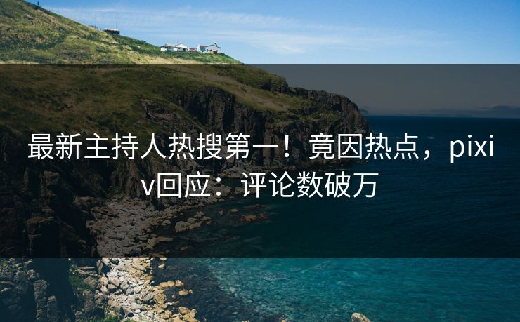 最新主持人热搜第一！竟因热点，pixiv回应：评论数破万