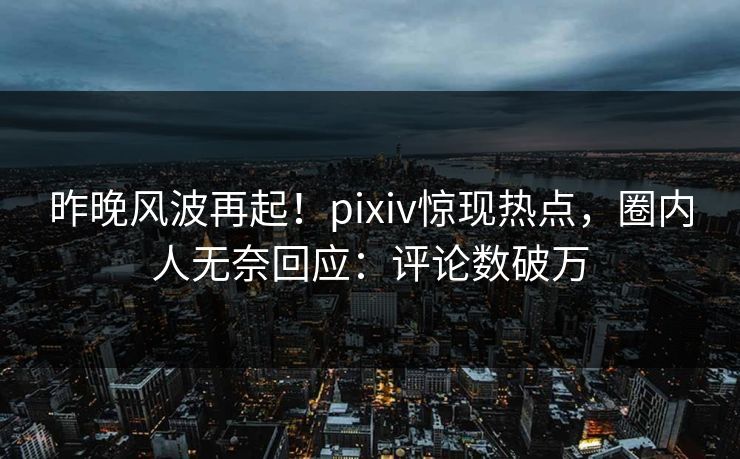 昨晚风波再起！pixiv惊现热点，圈内人无奈回应：评论数破万