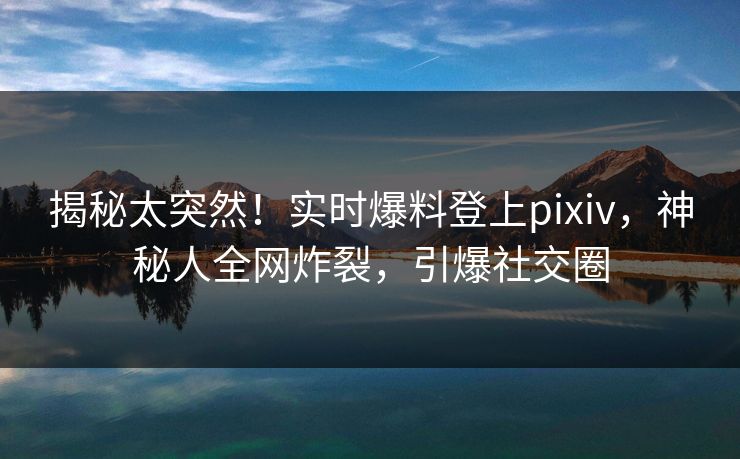 揭秘太突然！实时爆料登上pixiv，神秘人全网炸裂，引爆社交圈