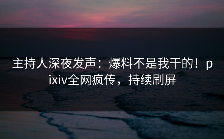 主持人深夜发声：爆料不是我干的！pixiv全网疯传，持续刷屏