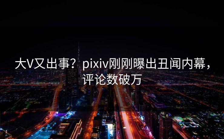 大V又出事？pixiv刚刚曝出丑闻内幕，评论数破万