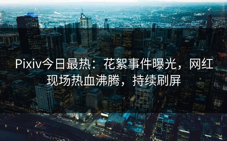 Pixiv今日最热：花絮事件曝光，网红现场热血沸腾，持续刷屏