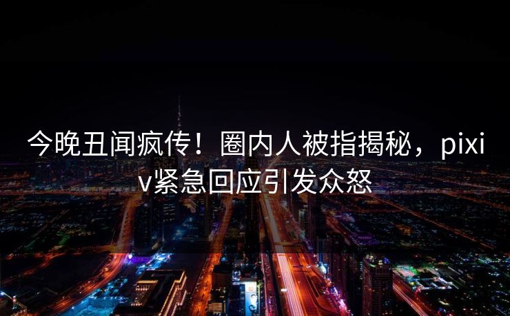 今晚丑闻疯传！圈内人被指揭秘，pixiv紧急回应引发众怒