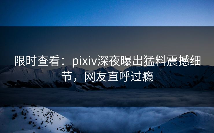 限时查看：pixiv深夜曝出猛料震撼细节，网友直呼过瘾
