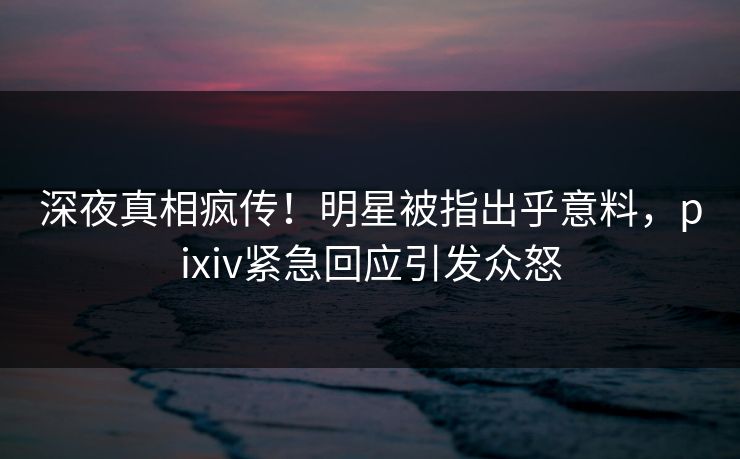 深夜真相疯传！明星被指出乎意料，pixiv紧急回应引发众怒