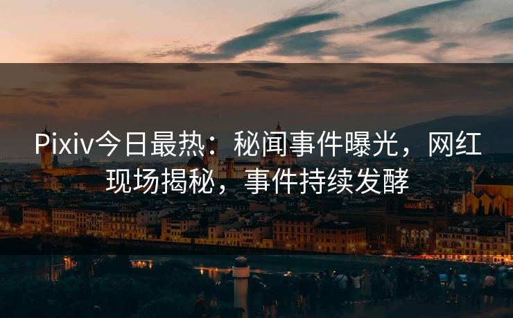 Pixiv今日最热：秘闻事件曝光，网红现场揭秘，事件持续发酵
