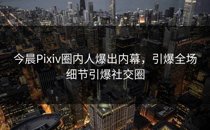 今晨Pixiv圈内人爆出内幕，引爆全场细节引爆社交圈