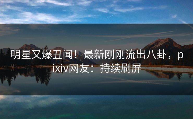 明星又爆丑闻！最新刚刚流出八卦，pixiv网友：持续刷屏