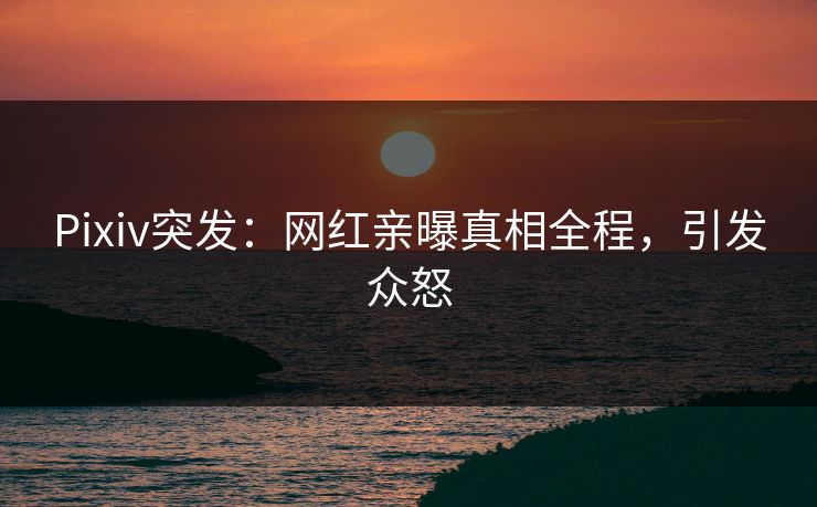 Pixiv突发：网红亲曝真相全程，引发众怒