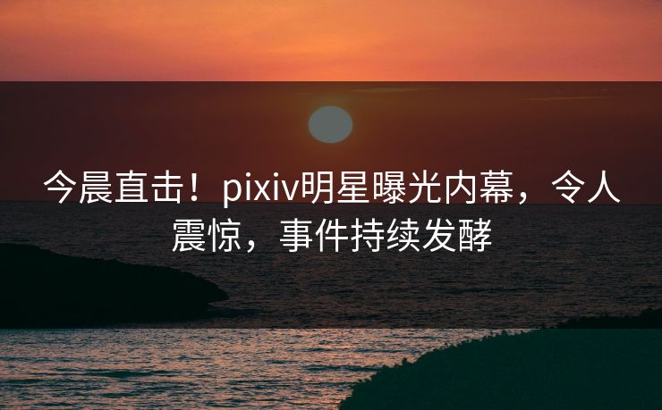 今晨直击！pixiv明星曝光内幕，令人震惊，事件持续发酵
