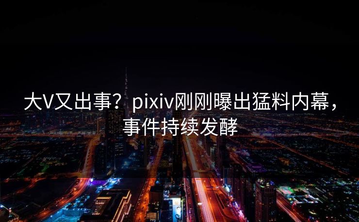大V又出事？pixiv刚刚曝出猛料内幕，事件持续发酵