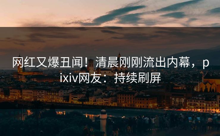 网红又爆丑闻！清晨刚刚流出内幕，pixiv网友：持续刷屏