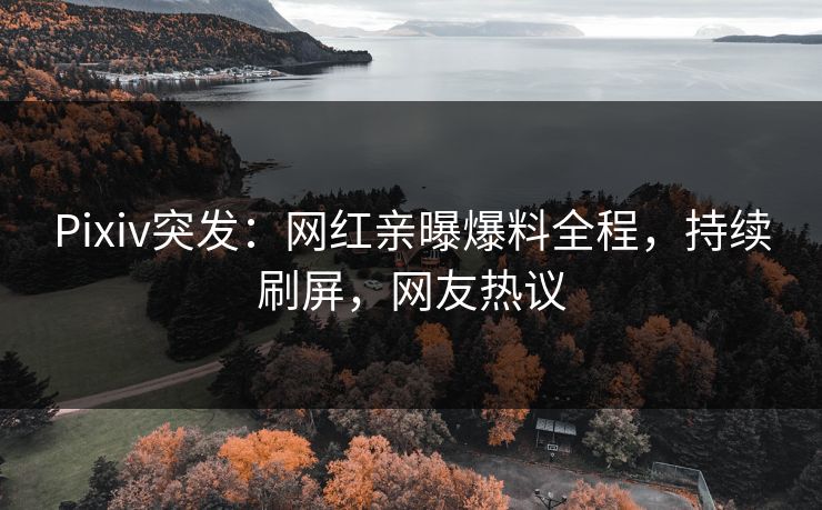 Pixiv突发：网红亲曝爆料全程，持续刷屏，网友热议