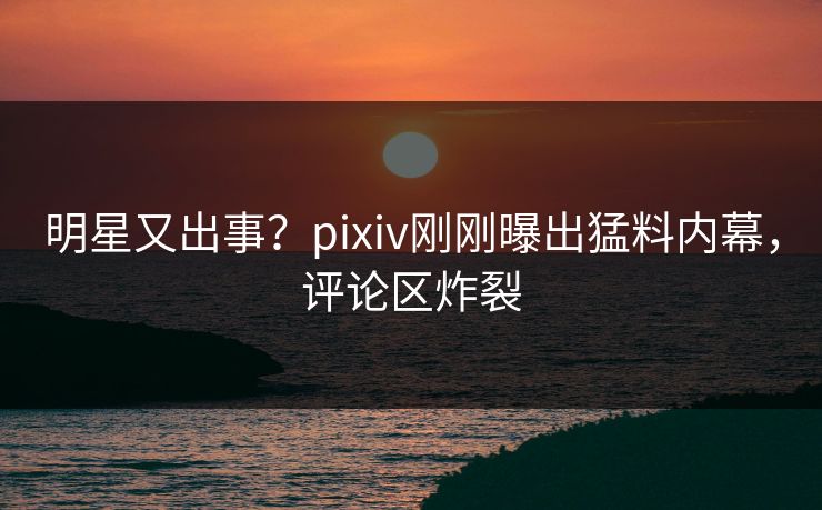 明星又出事？pixiv刚刚曝出猛料内幕，评论区炸裂