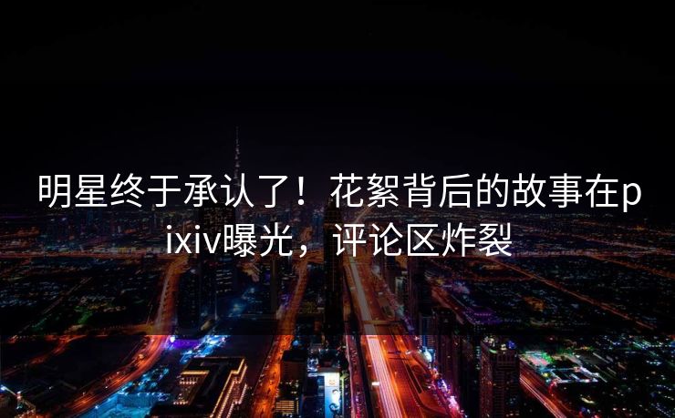 明星终于承认了！花絮背后的故事在pixiv曝光，评论区炸裂