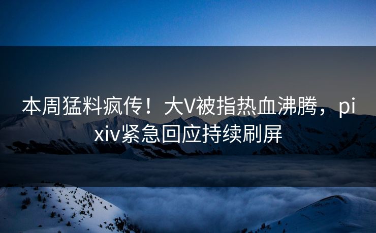 本周猛料疯传！大V被指热血沸腾，pixiv紧急回应持续刷屏