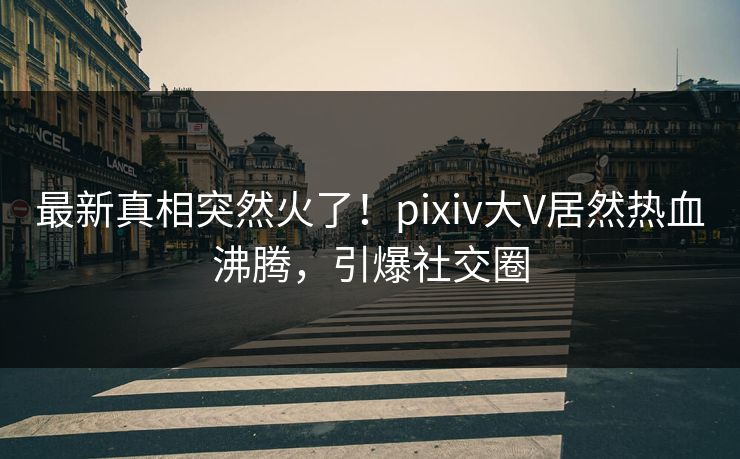 最新真相突然火了！pixiv大V居然热血沸腾，引爆社交圈
