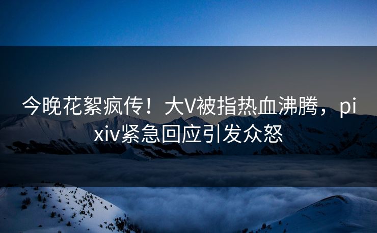今晚花絮疯传！大V被指热血沸腾，pixiv紧急回应引发众怒