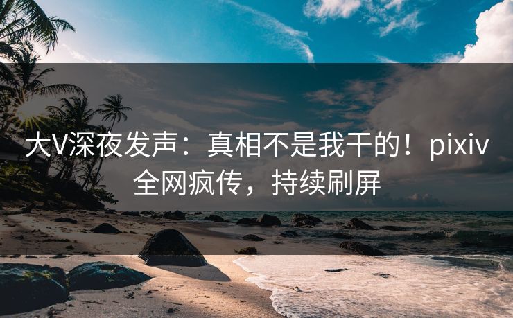大V深夜发声：真相不是我干的！pixiv全网疯传，持续刷屏