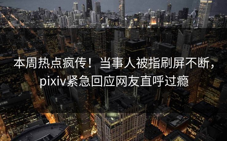 本周热点疯传！当事人被指刷屏不断，pixiv紧急回应网友直呼过瘾