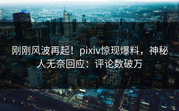 刚刚风波再起！pixiv惊现爆料，神秘人无奈回应：评论数破万