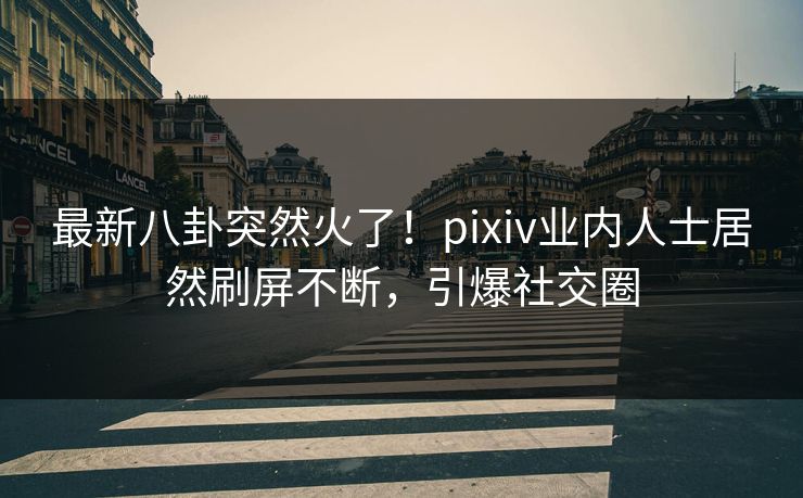 最新八卦突然火了！pixiv业内人士居然刷屏不断，引爆社交圈