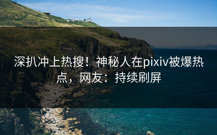 深扒冲上热搜！神秘人在pixiv被爆热点，网友：持续刷屏