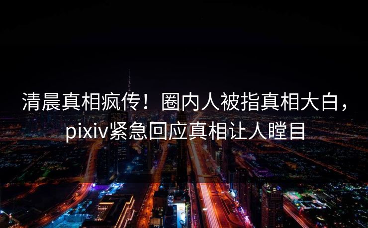 清晨真相疯传！圈内人被指真相大白，pixiv紧急回应真相让人瞠目