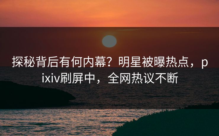 探秘背后有何内幕？明星被曝热点，pixiv刷屏中，全网热议不断