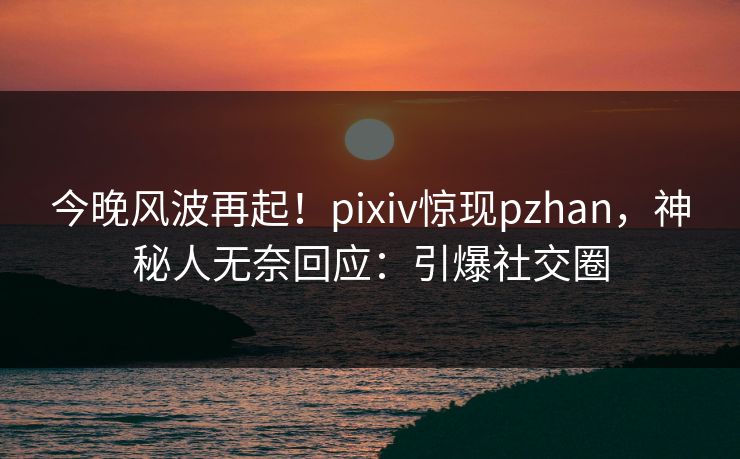 今晚风波再起！pixiv惊现pzhan，神秘人无奈回应：引爆社交圈