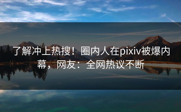 了解冲上热搜！圈内人在pixiv被爆内幕，网友：全网热议不断