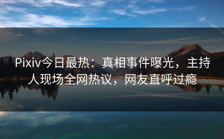 Pixiv今日最热：真相事件曝光，主持人现场全网热议，网友直呼过瘾