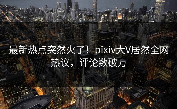 最新热点突然火了！pixiv大V居然全网热议，评论数破万