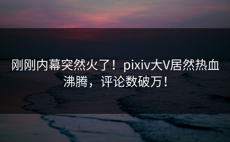 刚刚内幕突然火了！pixiv大V居然热血沸腾，评论数破万！
