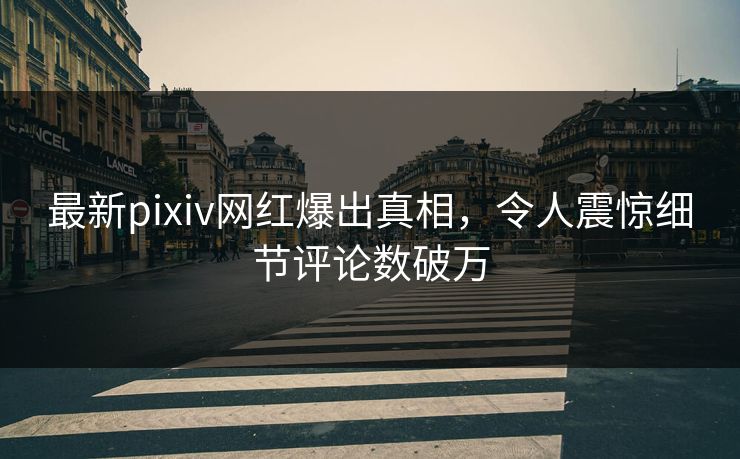 最新pixiv网红爆出真相，令人震惊细节评论数破万
