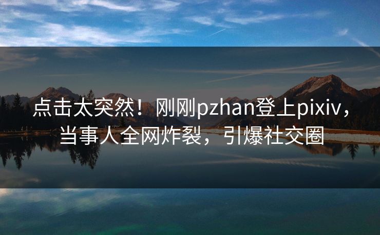 点击太突然！刚刚pzhan登上pixiv，当事人全网炸裂，引爆社交圈