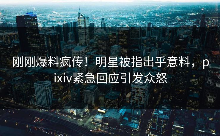 刚刚爆料疯传！明星被指出乎意料，pixiv紧急回应引发众怒