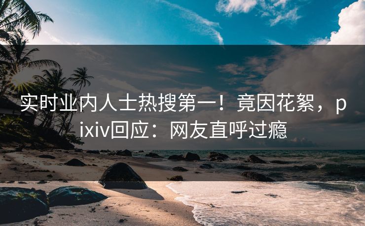 实时业内人士热搜第一！竟因花絮，pixiv回应：网友直呼过瘾